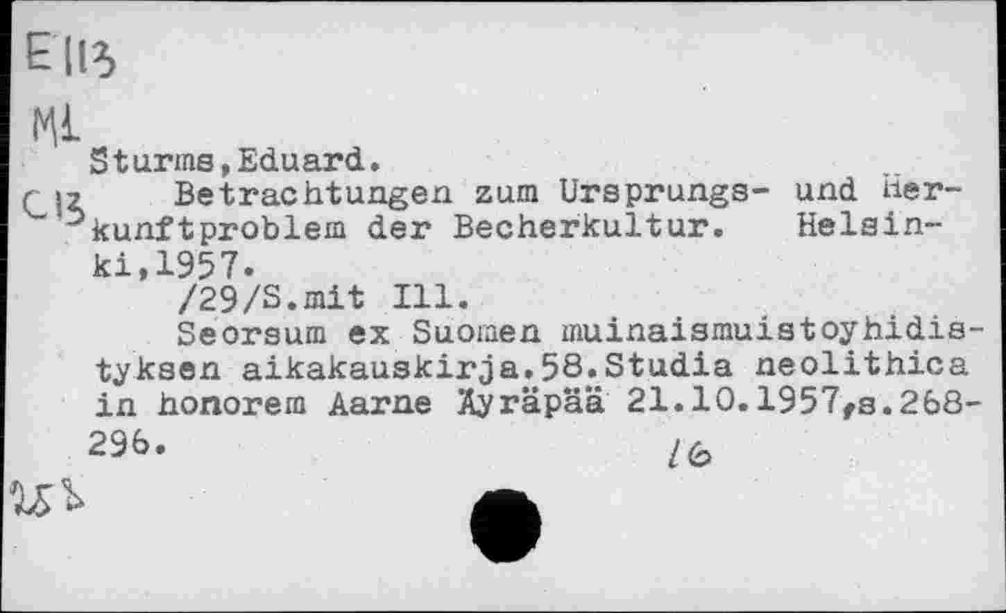 ﻿Е (ІЗ
Ml
Sturms,Eduard.
rS2 Betrachtungen zum Ursprungs- und Herkunft problem der Becherkultur. Helsinki,1957.
/29/S.mit Ill.
Seorsum ex Suomen muinaismuistoyhidis-tyksen aikakauskirja.58^Studia neolithica in honorem Aarne Äyräpää 21.10.1957rs.268-29b.